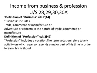Income from business & profession
U/S 28,29,30,30A
“Definition of “Business” u/s 2(14)
“Business” includes –
Trade, commerce or manufacture or
Adventure or concern in the nature of trade, commerce or
manufacture
Definition of “Profession” u/s 2(49)
“Profession” includes a vocation.The term vocation refers to any
activity on which a person spends a major part of his time in order
to earn his livlihood.
 