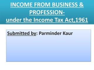 INCOME FROM BUSINESS &
PROFESSION-
under the Income Tax Act,1961
Submitted by: Parminder Kaur
 