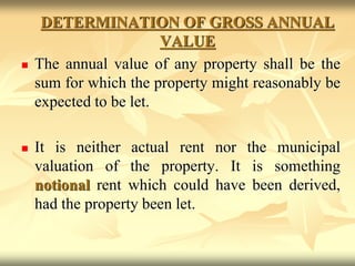 DETERMINATION OF GROSS ANNUAL
VALUE
 The annual value of any property shall be the
sum for which the property might reasonably be
expected to be let.
 It is neither actual rent nor the municipal
valuation of the property. It is something
notional rent which could have been derived,
had the property been let.
 