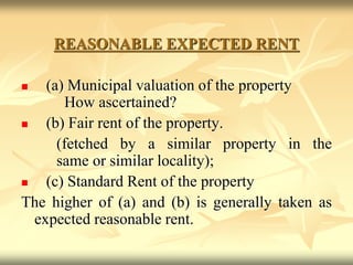 REASONABLE EXPECTED RENT
 (a) Municipal valuation of the property
How ascertained?
 (b) Fair rent of the property.
(fetched by a similar property in the
same or similar locality);
 (c) Standard Rent of the property
The higher of (a) and (b) is generally taken as
expected reasonable rent.
 