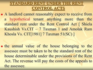 STANDARD RENT UNDER THE RENT
CONTROL ACTS
 A landlord cannot reasonably expect to receive from
a hypothetical tenant anything more than the
standard rent under the Rent Control Act [ Shiela
Kaushish Vs.CIT – 7 Taxman 1 and Amolak Ram
Khosla Vs. CIT[1981] 7 Taxman 51(SC) ]
 the annual value of the house belonging to the
assessee must be taken to be the standard rent of the
house determinable under the provisions of the Rent
Act. The revenue will pay the costs of the appeals to
the assessee.
 