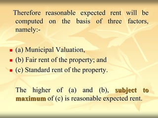Therefore reasonable expected rent will be
computed on the basis of three factors,
namely:-
 (a) Municipal Valuation,
 (b) Fair rent of the property; and
 (c) Standard rent of the property.
The higher of (a) and (b), subject to
maximum of (c) is reasonable expected rent.
 