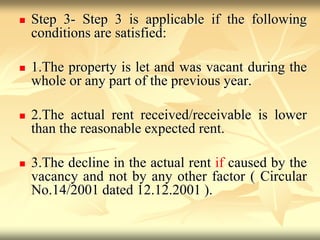  Step 3- Step 3 is applicable if the following
conditions are satisfied:
 1.The property is let and was vacant during the
whole or any part of the previous year.
 2.The actual rent received/receivable is lower
than the reasonable expected rent.
 3.The decline in the actual rent if caused by the
vacancy and not by any other factor ( Circular
No.14/2001 dated 12.12.2001 ).
 