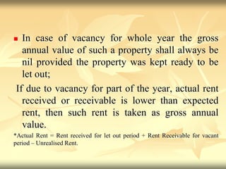  In case of vacancy for whole year the gross
annual value of such a property shall always be
nil provided the property was kept ready to be
let out;
If due to vacancy for part of the year, actual rent
received or receivable is lower than expected
rent, then such rent is taken as gross annual
value.
*Actual Rent = Rent received for let out period + Rent Receivable for vacant
period – Unrealised Rent.
 