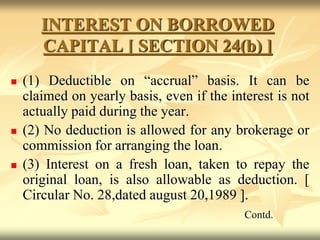 INTEREST ON BORROWED
CAPITAL [ SECTION 24(b) ]
 (1) Deductible on “accrual” basis. It can be
claimed on yearly basis, even if the interest is not
actually paid during the year.
 (2) No deduction is allowed for any brokerage or
commission for arranging the loan.
 (3) Interest on a fresh loan, taken to repay the
original loan, is also allowable as deduction. [
Circular No. 28,dated august 20,1989 ].
Contd.
 