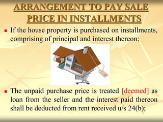 ARRANGEMENT TO PAY SALE
PRICE IN INSTALLMENTS
 If the house property is purchased on installments,
comprising of principal and interest thereon;
 The unpaid purchase price is treated [deemed] as
loan from the seller and the interest paid thereon
shall be deducted from rent received u/s 24(b);
 