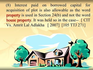 (8) Interest paid on borrowed capital for
acquisition of plot is also allowable as the word
property is used in Section 24(b) and not the word
house property. It was held so in the case-- [ CIT
Vs. Amrit Lal Adlakha [ 2007] [105 TTJ 271]
 