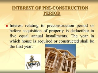 INTEREST OF PRE-CONSTRUCTION
PERIOD
 Interest relating to preconstruction period or
before acquisition of property is deductible in
five equal annual installments. The year in
which house is acquired or constructed shall be
the first year.
 