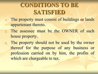 CONDITIONS TO BE
SATISFIED
1. The property must consist of buildings or lands
appurtenant thereto.
2. The assessee must be the OWNER of such
house property.
3. The property should not be used by the owner
thereof for the purpose of any business or
profession carried on by him, the profits of
which are chargeable to tax.
 