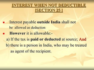 INTEREST WHEN NOT DEDUCTIBLE
[SECTION 25 ]
 Interest payable outside India shall not
be allowed as deduction
 However it is allowable:-
a) If the tax is paid or deducted at source; And
b) there is a person in India, who may be treated
as agent of the recipient.
 