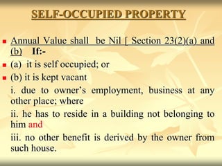 SELF-OCCUPIED PROPERTY
 Annual Value shall be Nil [ Section 23(2)(a) and
(b) If:-
 (a) it is self occupied; or
 (b) it is kept vacant
i. due to owner’s employment, business at any
other place; where
ii. he has to reside in a building not belonging to
him and
iii. no other benefit is derived by the owner from
such house.
 