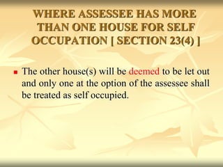 WHERE ASSESSEE HAS MORE
THAN ONE HOUSE FOR SELF
OCCUPATION [ SECTION 23(4) ]
 The other house(s) will be deemed to be let out
and only one at the option of the assessee shall
be treated as self occupied.
 