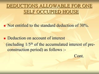 DEDUCTIONS ALLOWABLE FOR ONE
SELF OCCUPIED HOUSE
 Not entitled to the standard deduction of 30%.
 Deduction on account of interest
(including 1/5th of the accumulated interest of pre-
construction period) as follows :-
Cont.
 