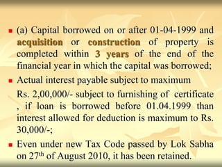  (a) Capital borrowed on or after 01-04-1999 and
acquisition or construction of property is
completed within 3 years of the end of the
financial year in which the capital was borrowed;
 Actual interest payable subject to maximum
Rs. 2,00,000/- subject to furnishing of certificate
, if loan is borrowed before 01.04.1999 than
interest allowed for deduction is maximum to Rs.
30,000/-;
 Even under new Tax Code passed by Lok Sabha
on 27th of August 2010, it has been retained.
 