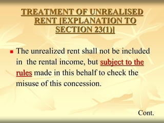 TREATMENT OF UNREALISED
RENT [EXPLANATION TO
SECTION 23(1)]
 The unrealized rent shall not be included
in the rental income, but subject to the
rules made in this behalf to check the
misuse of this concession.
Cont.
 