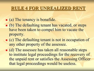 RULE 4 FOR UNREALIZED RENT
 (a) The tenancy is bonafide.
 (b) The defaulting tenant has vacated, or steps
have been taken to compel him to vacate the
property.
 (c) The defaulting tenant is not in occupation of
any other property of the assessee.
 (d) The assessee has taken all reasonable steps
to institute legal proceedings for the recovery of
the unpaid rent or satisfies the Assessing Officer
that legal proceedings would be useless.
 