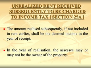 UNREALIZED RENT RECEIVED
SUBSEQUENTLY TO BE CHARGED
TO INCOME TAX [ SECTION 25A ]
 The amount realised subsequently, if not included
in rent earlier, shall be the deemed income in the
year of receipt.
 In the year of realisation, the assessee may or
may not be the owner of the property.
 