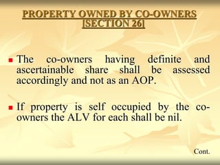 PROPERTY OWNED BY CO-OWNERS
[SECTION 26]
 The co-owners having definite and
ascertainable share shall be assessed
accordingly and not as an AOP.
 If property is self occupied by the co-
owners the ALV for each shall be nil.
Cont.
 