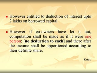  However entitled to deduction of interest upto
2 lakhs on borrowed capital.
 However if co-owners have let it out,
computation shall be made as if it were one
person; [no deduction to each] and there after
the income shall be apportioned according to
their definite share.
Cont.
 