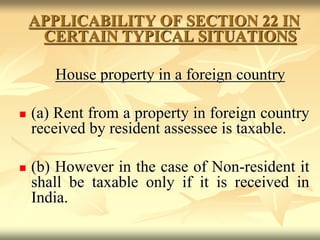 APPLICABILITY OF SECTION 22 IN
CERTAIN TYPICAL SITUATIONS
House property in a foreign country
 (a) Rent from a property in foreign country
received by resident assessee is taxable.
 (b) However in the case of Non-resident it
shall be taxable only if it is received in
India.
 