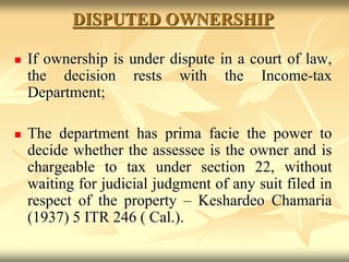 DISPUTED OWNERSHIP
 If ownership is under dispute in a court of law,
the decision rests with the Income-tax
Department;
 The department has prima facie the power to
decide whether the assessee is the owner and is
chargeable to tax under section 22, without
waiting for judicial judgment of any suit filed in
respect of the property – Keshardeo Chamaria
(1937) 5 ITR 246 ( Cal.).
 