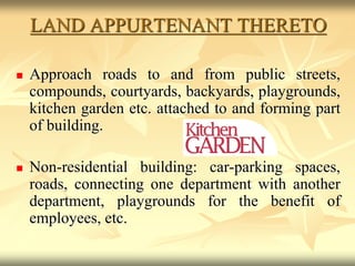 LAND APPURTENANT THERETO
 Approach roads to and from public streets,
compounds, courtyards, backyards, playgrounds,
kitchen garden etc. attached to and forming part
of building.
 Non-residential building: car-parking spaces,
roads, connecting one department with another
department, playgrounds for the benefit of
employees, etc.
 