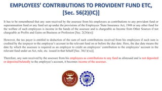 EMPLOYEES’ CONTRIBUTIONS TO PROVIDENT FUND ETC,
[Sec. 56(2)(IC)]
It has to be remembered that any sum received by the assessee from his employees as contributions to any provident fund or
superannuation fund or any fund set up under the provisions of the Employees 'State Insurance Act, 1948 or any other fund for
the welfare of such employees is income in the hands of the assessee and is chargeable as Income from Other Sources if not
chargeable as Profits and Gains on Business or Profession [Sec. 2(24)(x)]
However, the tax payer is entitled to deduction of the sum of such contributions received from his employees if such sum is
credited by the taxpayer to the employee’s account in the relevant fund on or before the due date. Here, the due date means the
date by which the assessee is required as an employer to credit an employees’ contribution to the employees’ account in the
relevant fund under an Act, rule, etc. issued in that behalf [Sec. 36(1)(va)].
Therefore, any sum received by the assessee from his employees as contributions to any fund as aforesaid and is not deposited
or deposited belatedly to the employee’s account, it becomes income of the assessee.
 