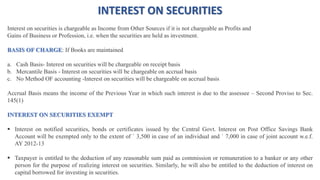 INTEREST ON SECURITIES
Interest on securities is chargeable as Income from Other Sources if it is not chargeable as Profits and
Gains of Business or Profession, i.e. when the securities are held as investment.
BASIS OF CHARGE: If Books are maintained
a. Cash Basis- Interest on securities will be chargeable on receipt basis
b. Mercantile Basis - Interest on securities will be chargeable on accrual basis
c. No Method OF accounting -Interest on securities will be chargeable on accrual basis
Accrual Basis means the income of the Previous Year in which such interest is due to the assessee – Second Proviso to Sec.
145(1)
INTEREST ON SECURITIES EXEMPT
 Interest on notified securities, bonds or certificates issued by the Central Govt. Interest on Post Office Savings Bank
Account will be exempted only to the extent of ` 3,500 in case of an individual and ` 7,000 in case of joint account w.e.f.
AY 2012-13
 Taxpayer is entitled to the deduction of any reasonable sum paid as commission or remuneration to a banker or any other
person for the purpose of realizing interest on securities. Similarly, he will also be entitled to the deduction of interest on
capital borrowed for investing in securities.
 