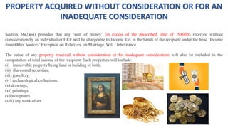 PROPERTY ACQUIRED WITHOUT CONSIDERATION OR FOR AN
INADEQUATE CONSIDERATION
Section 56(2)(vi) provides that any ‘sum of money’ (in excess of the prescribed limit of `50,000) received without
consideration by an individual or HUF will be chargeable to Income Tax in the hands of the recipient under the head ‘Income
from Other Sources’ Exception on Relatives, on Marriage, Will / Inheritance
The value of any property received without consideration or for inadequate consideration will also be included in the
computation of total income of the recipient. Such properties will include:
(i) immovable property being land or building or both,
(ii) shares and securities,
(iii) jewellery,
(iv) archaeological collections,
(v) drawings,
(vi) paintings,
(vii)sculptures
(viii) any work of art
 