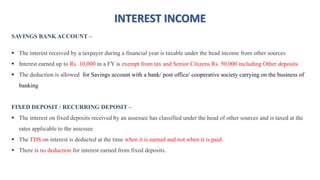 INTEREST INCOME
SAVINGS BANK ACCOUNT –
 The interest received by a taxpayer during a financial year is taxable under the head income from other sources
 Interest earned up to Rs. 10,000 in a FY is exempt from tax and Senior Citizens Rs. 50,000 including Other deposits
 The deduction is allowed for Savings account with a bank/ post office/ cooperative society carrying on the business of
banking
FIXED DEPOSIT / RECURRING DEPOSIT –
 The interest on fixed deposits received by an assessee has classified under the head of other sources and is taxed at the
rates applicable to the assessee
 The TDS on interest is deducted at the time when it is earned and not when it is paid.
 There is no deduction for interest earned from fixed deposits.
 