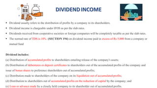 DIVIDENDINCOME
 Dividend usually refers to the distribution of profits by a company to its shareholders.
 Dividend income is chargeable under IFOS as per the slab rates.
 Dividends received from cooperative societies or foreign companies will be completely taxable as per the slab rates.
 The normal rate of TDS is 10% (SECTION 194) on dividend income paid in excess of Rs 5,000 from a company or
mutual fund
Dividend includes:
(a) Distribution of accumulated profits to shareholders entailing release of the company's assets;
(b) Distribution of debentures or deposit certificates to shareholders out of the accumulated profits of the company and
issue of bonus shares to preference shareholders out of accumulated profits;
(c) Distribution made to shareholders of the company on its liquidation out of accumulated profits;
(d) Distribution to shareholders out of accumulated profits on the reduction of capital by the company; and
(e) Loan or advance made by a closely held company to its shareholder out of accumulated profits.
 