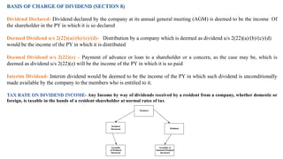 BASIS OF CHARGE OF DIVIDEND (SECTION 8)
Dividend Declared: Dividend declared by the company at its annual general meeting (AGM) is deemed to be the income Of
the shareholder in the PY in which it is so declared
Deemed Dividend u/s 2(22)(a)/(b)/(c)/(d)- Distribution by a company which is deemed as dividend u/s 2(22)(a)/(b)/(c)/(d)
would be the income of the PY in which it is distributed
Deemed Dividend u/s 2(22)(e) – Payment of advance or loan to a shareholder or a concern, as the case may be, which is
deemed as dividend u/s 2(22)(e) will be the income of the PY in which it is so paid
Interim Dividend- Interim dividend would be deemed to be the income of the PY in which such dividend is unconditionally
made available by the company to the members who is entitled to it.
TAX RATE ON DIVIDEND INCOME- Any Income by way of dividends received by a resident from a company, whether domestic or
foreign, is taxable in the hands of a resident shareholder at normal rates of tax
 