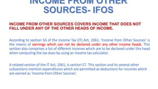 INCOME FROM OTHER SOURCES COVERS INCOME THAT DOES NOT
FALL UNDER ANY OF THE OTHER HEADS OF INCOME.
According to section 56 of the Income Tax (IT) Act, 1961, ‘Income from Other Sources’ is
the means of earnings which can not be declared under any other income heads. This
section also comprises a list of different incomes which are to be declared under this head
when computing the tax dues by using an income tax calculator.
A related section of the IT Act, 1961, is section 57. This section and its several other
subsections mention expenditures which are permitted as deductions for incomes which
are earned as ‘Income from Other Sources’.
 