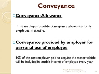 Conveyance
Conveyance Allowance

If the employer provide conveyance allowance to his
employee is taxable.
Conveyance

provided by employer for
personal use of employee
10% of the cost employer paid to acquire the motor vehicle
will be included in taxable income of employee every year.
M.COM-3rd Semester (Sec A)
Federal Urdu University, Islamabad

10

 