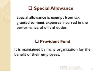  Special Allowance
Special allowance is exempt from tax
granted to meet expenses incurred in the
performance of official duties.
 Provident Fund
It is maintained by many organization for the
benefit of their employees.
M.COM-3rd Semester (Sec A)
Federal Urdu University, Islamabad

15

 