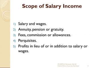 Scope of Salary Income

1)
2)
3)
4)
5)

Salary and wages.
Annuity, pension or gratuity.
Fees, commission or allowances.
Perquisites.
Profits in lieu of or in addition to salary or
wages.

M.COM-3rd Semester (Sec A)
Federal Urdu University, Islamabad

4

 