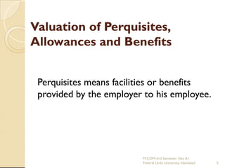 Valuation of Perquisites,
Allowances and Benefits
Perquisites means facilities or benefits
provided by the employer to his employee.

M.COM-3rd Semester (Sec A)
Federal Urdu University, Islamabad

5

 