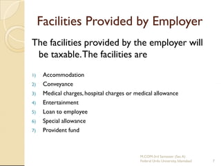 Facilities Provided by Employer
The facilities provided by the employer will
be taxable. The facilities are
1)
2)
3)
4)
5)
6)
7)

Accommodation
Conveyance
Medical charges, hospital charges or medical allowance
Entertainment
Loan to employee
Special allowance
Provident fund

M.COM-3rd Semester (Sec A)
Federal Urdu University, Islamabad

7

 