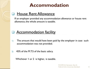 Accommodation


House Rent Allowance

If an employer provided any accommodation allowance or house rent
allowance, the whole amount is taxable.



Accommodation facility

1)

The amount that would have been paid by the employer in case such
accommodation was not provided.

2)

45% of the M.T.S of the basic salary.
Whichever 1 or 2 is higher, is taxable.
M.COM-3rd Semester (Sec A)
Federal Urdu University, Islamabad

8

 