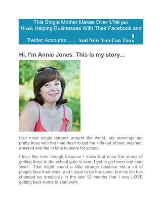 This Single Mother Makes Over $700 per
Week Helping Businesses With Their Facebook and
Twitter Accounts....... And Now You Can Too!
Hi, I'm Annie Jones. This is my story...
Like most single parents around the world, my mornings are
pretty busy with the mad dash to get the kids out of bed, washed,
dressed and fed in time to leave for school.
I love this time though because I know that once the stress of
getting them to the school gate is over, I get to go home and start
'work'. That might sound a little strange because not a lot of
people love their work, and I used to be the same, but my life has
changed so drastically in the last 12 months that I now LOVE
getting back home to start work.
 