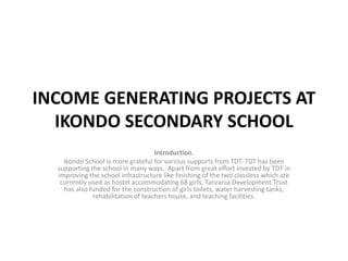 INCOME GENERATING PROJECTS AT
IKONDO SECONDARY SCHOOL
Introduction.
Ikondo School is more grateful for various supports from TDT. TDT has been
supporting the school in many ways. Apart from great effort invested by TDT in
improving the school infrastructure like finishing of the two classless which are
currently used as hostel accommodating 68 girls, Tanzania Development Trust
has also funded for the construction of girls toilets, water harvesting tanks,
rehabilitation of teachers house, and teaching facilities.
 