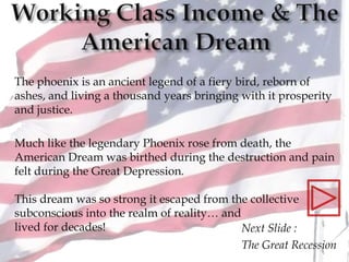 Next Slide :
The Great Recession
The phoenix is an ancient legend of a fiery bird, reborn of
ashes, and living a thousand years bringing with it prosperity
and justice.
Much like the legendary Phoenix rose from death, the
American Dream was birthed during the destruction and pain
felt during the Great Depression.
This dream was so strong it escaped from the collective
subconscious into the realm of reality… and
lived for decades!
 