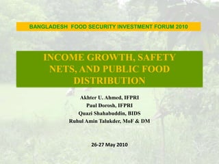 INCOME GROWTH, SAFETY NETS, AND PUBLIC FOOD DISTRIBUTION BANGLADESH  FOOD SECURITY INVESTMENT FORUM 2010 Akhter U. Ahmed, IFPRI  Paul Dorosh, IFPRI  QuaziShahabuddin, BIDS RuhulAminTalukder, MoF & DM 26-27 May 2010  