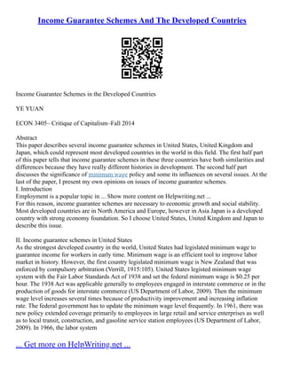 Income Guarantee Schemes And The Developed Countries
Income Guarantee Schemes in the Developed Countries
YE YUAN
ECON 3405– Critique of Capitalism–Fall 2014
Abstract
This paper describes several income guarantee schemes in United States, United Kingdom and
Japan, which could represent most developed countries in the world in this field. The first half part
of this paper tells that income guarantee schemes in these three countries have both similarities and
differences because they have really different histories in development. The second half part
discusses the significance of minimum wage policy and some its influences on several issues. At the
last of the paper, I present my own opinions on issues of income guarantee schemes.
I. Introduction
Employment is a popular topic in ... Show more content on Helpwriting.net ...
For this reason, income guarantee schemes are necessary to economic growth and social stability.
Most developed countries are in North America and Europe, however in Asia Japan is a developed
country with strong economy foundation. So I choose United States, United Kingdom and Japan to
describe this issue.
II. Income guarantee schemes in United States
As the strongest developed country in the world, United States had legislated minimum wage to
guarantee income for workers in early time. Minimum wage is an efficient tool to improve labor
market in history. However, the first country legislated minimum wage is New Zealand that was
enforced by compulsory arbitration (Verrill, 1915:105). United States legisted minimum wage
system with the Fair Labor Standards Act of 1938 and set the federal minimum wage is $0.25 per
hour. The 1938 Act was applicable generally to employees engaged in interstate commerce or in the
production of goods for interstate commerce (US Department of Labor, 2009). Then the minimum
wage level increases several times because of productivity improvement and increasing inflation
rate. The federal government has to update the minimum wage level frequently. In 1961, there was
new policy extended coverage primarily to employees in large retail and service enterprises as well
as to local transit, construction, and gasoline service station employees (US Department of Labor,
2009). In 1966, the labor system
... Get more on HelpWriting.net ...
 