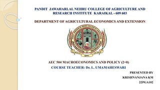 PANDIT JAWAHARLAL NEHRU COLLEGE OF AGRICULTURE AND
RESEARCH INSTITUTE KARAIKAL - 609 603
DEPARTMENT OF AGRICULTURAL ECONOMICS AND EXTENSION
AEC 504 MACROECONOMICS AND POLICY (2+0)
COURSE TEACHER: Dr. L. UMAMAHESWARI
PRESENTED BY
KRISHNANJANA KM
22PGA102
 