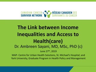 The Link between Income
Inequalities and Access to
Health(care)
Dr. Ambreen Sayani, MD, MSc, PhD (c)
June 27th, 2019
MAP- Centre for Urban Health Solutions, St. Michael’s Hospital; and
York University, Graduate Program in Health Policy and Management
 