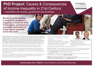 Causes & Consequences of Income
Inequality in 21st Century [PhD Project]
- Implications for society, government and business.
Topics include, but are not limited to, the following:
Supervisors: Dr Constantinos Alexiou and Professor Joseph Nellis
Application Details: The PhD candidate should hold a minimum 2.1 class undergraduate degree
in economics, finance or related discipline and have passed, or expect to have passed by autumn,
a Master’s degree or equivalent research experience in a work setting.
See http://bit.ly/154nhb7 for English language requirements.
Funding Details: Funding may be available on a competitive basis through the
Cranfield School of Management studentship scheme: http://bit.ly/1BgS94p
Deadline: Expressions of interest alongside a CV are invited via email
constantinos.alexiou@cranfield.ac.uk and j.g.nellis@cranfield.ac.uk by mid-April
for bursary application.
Income distribution has been at the forefront of academic and policy debate for
many decades in many countries. Year after year, the UN has reported a growing
inequality gap in all countries, developed and developing. Such a growing
disparity is currently particularly pronounced in the USA where those at the top
1% of the income pyramid have witnessed a three-fold increase in real income
since 1980 - while the living standards of the average worker have barely risen.
Some would argue that this growing inequality gives top earners greater ability to
influence the political process (through think-tanks, lobbying, campaign funds).
The purpose of this research is to explore in depth the causes, consequences and
policy implications of rising income inequality. The research may be conducted at a
national level or on the basis of a comparative study. It is likely to be empirically based
using official statistics.
Within this context we seek to provide an international platform to assess and consider
the scale and implications of the growing income gap across the world from the
standpoint of society, government and business.
We are currently seeking
a strong PhD candidate to
engage in an empirical study
of the causes, consequences
and policy implications of
rising income inequality
across the world.
“RichandPoorServingInequality"byepSos.deislicensedunderCCBY2.0
• Heterodox Perspectives on Income Distribution
• Inequality and the Financial Crisis
• Inequality Between Countries
• Government Policies and Inequality
• Neoliberalism, Income Distribution and
Economic Crisis
• Inequality and Poverty/Dynamics of Inequality
and Poverty
• Economic Growth and Inequality
• Measurement and Causes of Income Inequality
• Socioeconomic Implications of Income Inequality
• Inequality, Welfare and Income Distribution
• Fiscal Policy, Inequality and Welfare
www.cranfield.ac.uk/som/phd
 
