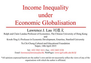 Income Inequality
under
Economic Globalisation
Lawrence J. Lau 刘遵义
Ralph and Claire Landau Professor of Economics, The Chinese University of Hong Kong
and
Kwoh-Ting Li Professor in Economic Development, Emeritus, Stanford University
Yu Chi-Chung Cultural and Educational Foundation
Taipei, 14th April 2015
Tel: +852 3943 1611; Fax: +852 2603 5230
Email: lawrence@lawrencejlau.hk; WebPages: www.igef.cuhk.edu.hk/ljl
*All opinions expressed herein are the author’s own and do not necessarily reflect the views of any of the
organisations with which the author is affiliated.
 