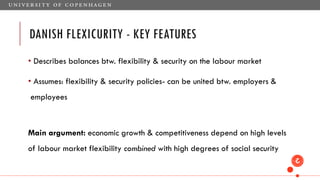 DANISH FLEXICURITY - KEY FEATURES
• Describes balances btw. flexibility & security on the labour market
• Assumes: flexibility & security policies- can be united btw. employers &
employees
Main argument: economic growth & competitiveness depend on high levels
of labour market flexibility combined with high degrees of social security
 