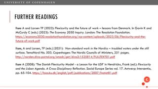 FURTHER READINGS
Ilsøe A and Larsen TP (2023): Flexicurity and the future of work – lessons from Denmark. In Gavin K and
McCurdy C (eds.) (2023): The Economy 2030 Inquiry. London: The Resolution Foundation.
https://economy2030.resolutionfoundation.org/wp-content/uploads/2023/06/Flexicurity-and-the-
future-of-work.pdf
Ilsøe, A and Larsen, TP (eds.) (2021): Non-standard work in the Nordics – troubled waters under the still
surface. TemaNord No. 503. Copenhagen: The Nordic Councils of Ministers, 251 pages.
http://norden.diva-portal.org/smash/get/diva2:1525814/FULLTEXT01.pdf
Ilsøe A (2008): ‘The Danish Flexicurity Model - a Lesson for the US?’ in Hendrickx, Frank (ed.): Flexicurity
and the Lisbon Agenda. A Cross-Disciplinary Reflection. Social Europe Series vol. 17. Antwerp: Intersentia,
pp. 65-104. https://faos.ku.dk/english/pdf/publications/2007/fnotat81.pdf
 